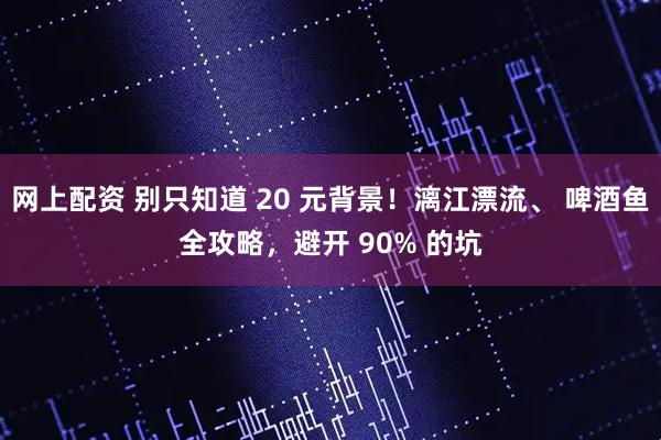 网上配资 别只知道 20 元背景！漓江漂流、 啤酒鱼全攻略，避开 90% 的坑