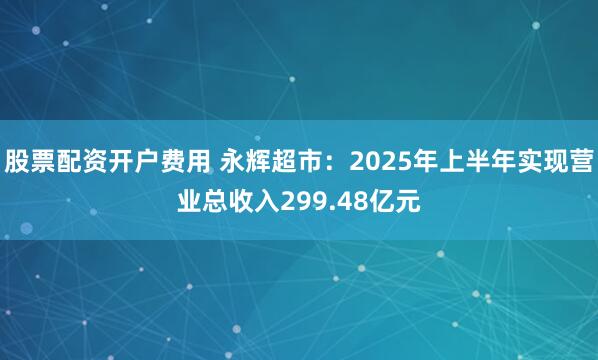 股票配资开户费用 永辉超市：2025年上半年实现营业总收入299.48亿元