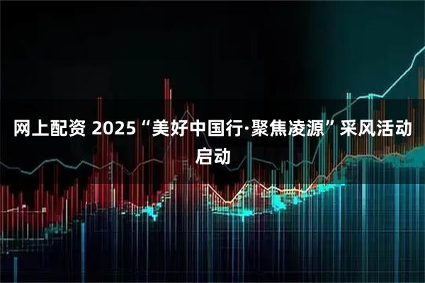 网上配资 2025“美好中国行·聚焦凌源”采风活动启动