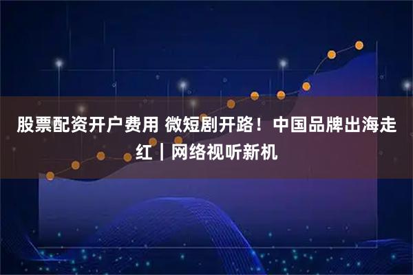 股票配资开户费用 微短剧开路！中国品牌出海走红｜网络视听新机