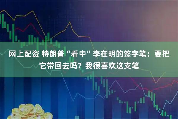 网上配资 特朗普“看中”李在明的签字笔：要把它带回去吗？我很喜欢这支笔