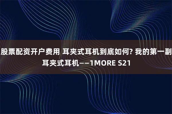 股票配资开户费用 耳夹式耳机到底如何? 我的第一副耳夹式耳机——1MORE S21