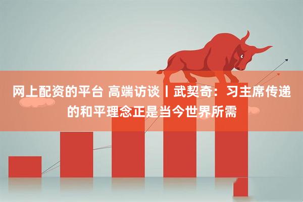网上配资的平台 高端访谈丨武契奇：习主席传递的和平理念正是当今世界所需