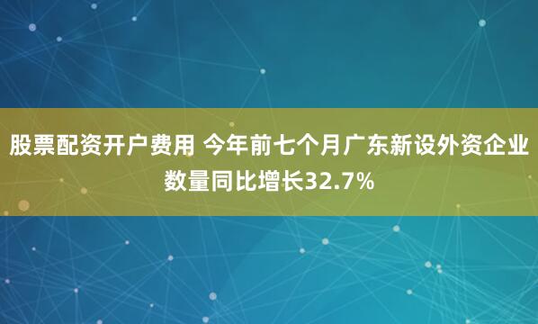 股票配资开户费用 今年前七个月广东新设外资企业数量同比增长32.7%