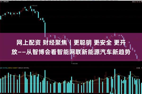 网上配资 财经聚焦丨更聪明 更安全 更开放——从智博会看智能网联新能源汽车新趋势