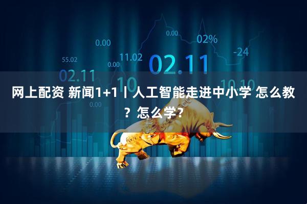 网上配资 新闻1+1丨人工智能走进中小学 怎么教？怎么学？