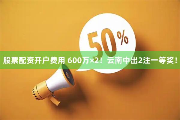 股票配资开户费用 600万×2！云南中出2注一等奖！