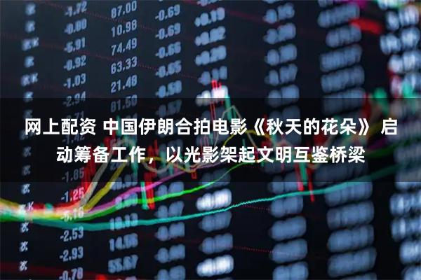 网上配资 中国伊朗合拍电影《秋天的花朵》 启动筹备工作，以光影架起文明互鉴桥梁