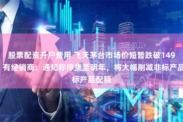 股票配资开户费用 飞天茅台市场价短暂跌破1499元，有经销商：通知称停货至明年，将大幅削减非标产品配额