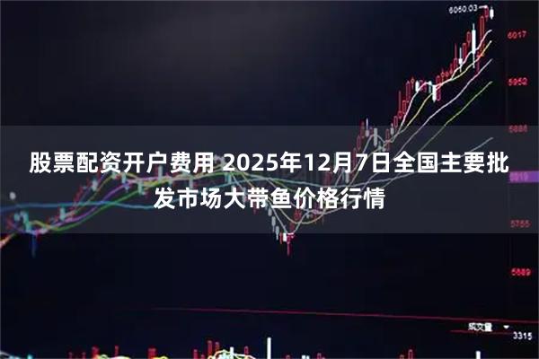 股票配资开户费用 2025年12月7日全国主要批发市场大带鱼价格行情