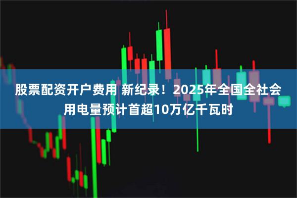 股票配资开户费用 新纪录！2025年全国全社会用电量预计首超10万亿千瓦时