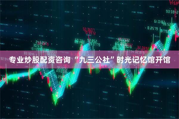 专业炒股配资咨询 “九三公社”时光记忆馆开馆