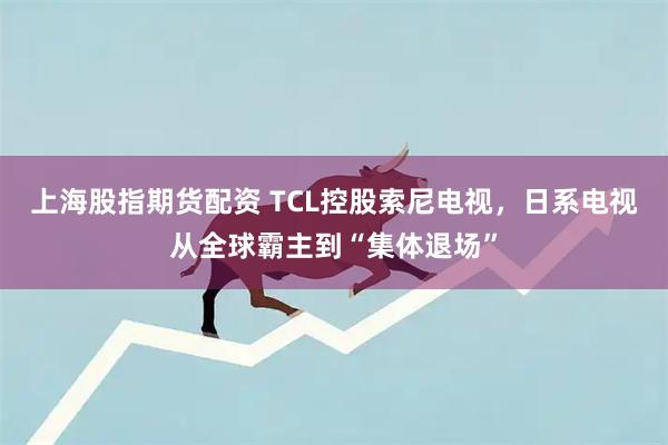 上海股指期货配资 TCL控股索尼电视，日系电视从全球霸主到“集体退场”