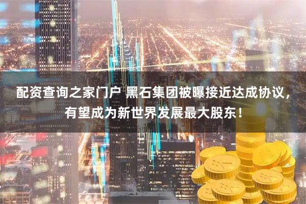 配资查询之家门户 黑石集团被曝接近达成协议，有望成为新世界发展最大股东！