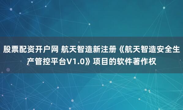 股票配资开户网 航天智造新注册《航天智造安全生产管控平台V1.0》项目的软件著作权