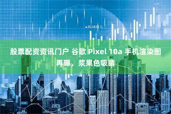 股票配资资讯门户 谷歌 Pixel 10a 手机渲染图再曝，浆果色吸睛