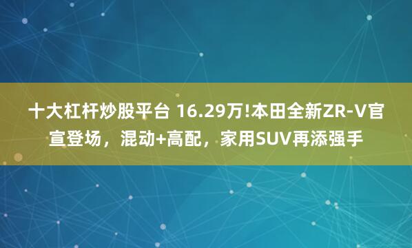 十大杠杆炒股平台 16.29万!本田全新ZR-V官宣登场，混动+高配，家用SUV再添强手