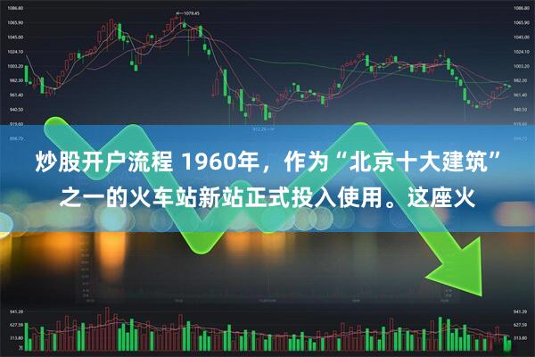 炒股开户流程 1960年，作为“北京十大建筑”之一的火车站新站正式投入使用。这座火