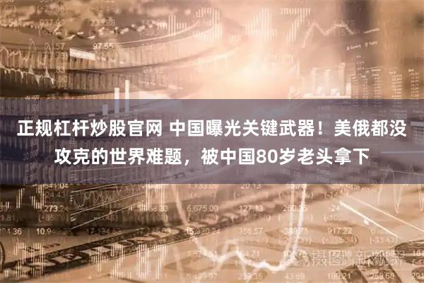 正规杠杆炒股官网 中国曝光关键武器！美俄都没攻克的世界难题，被中国80岁老头拿下