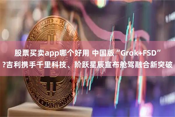 股票买卖app哪个好用 中国版“Grok+FSD”?吉利携手千里科技、阶跃星辰宣布舱驾融合新突破