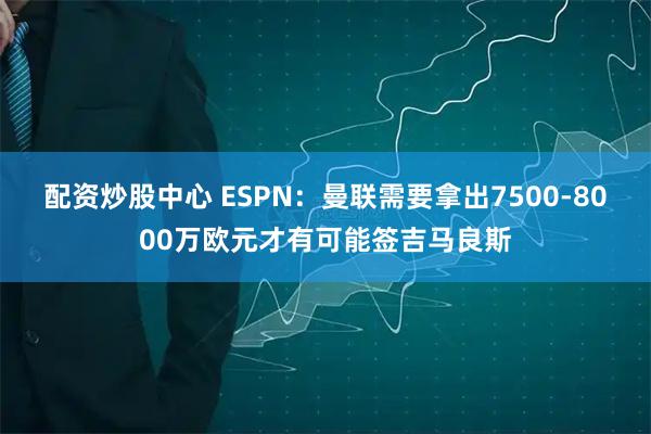 配资炒股中心 ESPN：曼联需要拿出7500-8000万欧元才有可能签吉马良斯