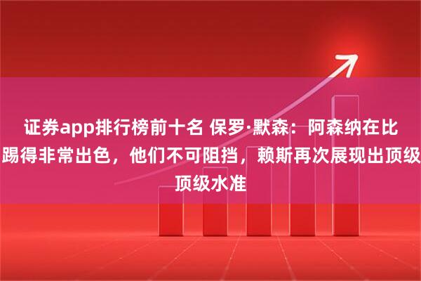 证券app排行榜前十名 保罗·默森：阿森纳在比赛中踢得非常出色，他们不可阻挡，赖斯再次展现出顶级水准