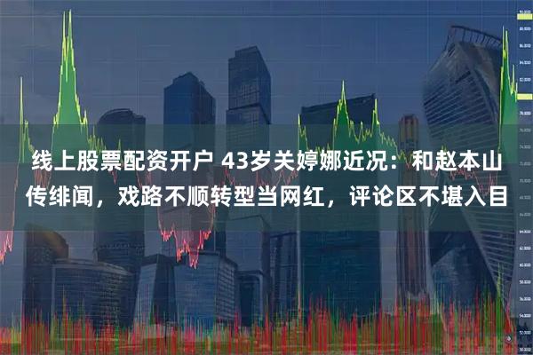 线上股票配资开户 43岁关婷娜近况：和赵本山传绯闻，戏路不顺转型当网红，评论区不堪入目