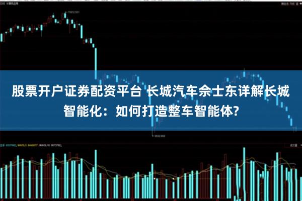 股票开户证券配资平台 长城汽车佘士东详解长城智能化：如何打造整车智能体?